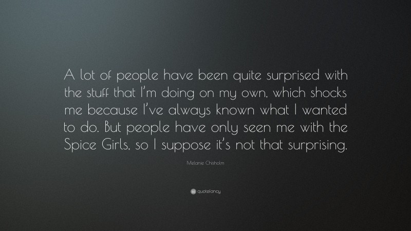 Melanie Chisholm Quote: “A lot of people have been quite surprised with the stuff that I’m doing on my own, which shocks me because I’ve always known what I wanted to do. But people have only seen me with the Spice Girls, so I suppose it’s not that surprising.”