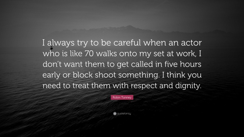 Robin Tunney Quote: “I always try to be careful when an actor who is like 70 walks onto my set at work, I don’t want them to get called in five hours early or block shoot something. I think you need to treat them with respect and dignity.”