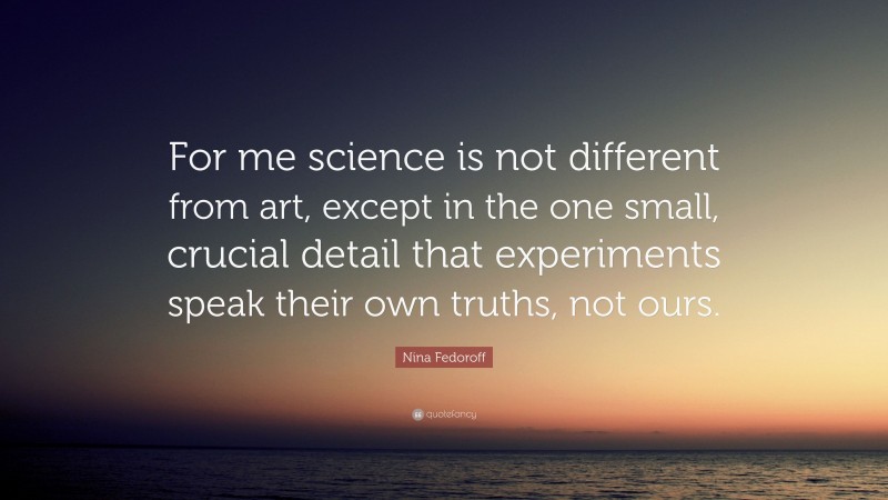 Nina Fedoroff Quote: “For me science is not different from art, except in the one small, crucial detail that experiments speak their own truths, not ours.”