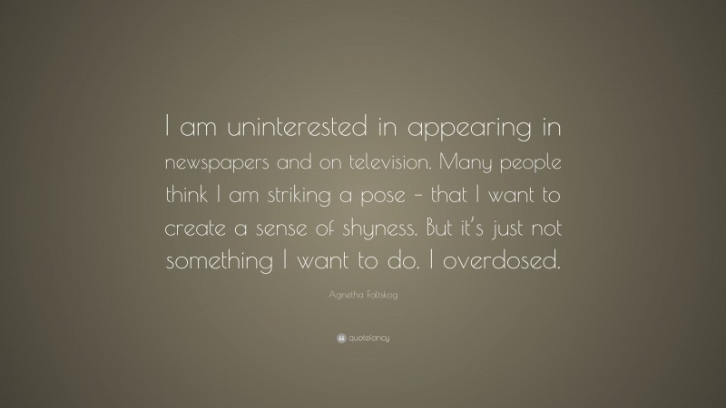 Agnetha Faltskog Quote: “I am uninterested in appearing in newspapers and on television. Many people think I am striking a pose – that I want to create a sense of shyness. But it’s just not something I want to do. I overdosed.”