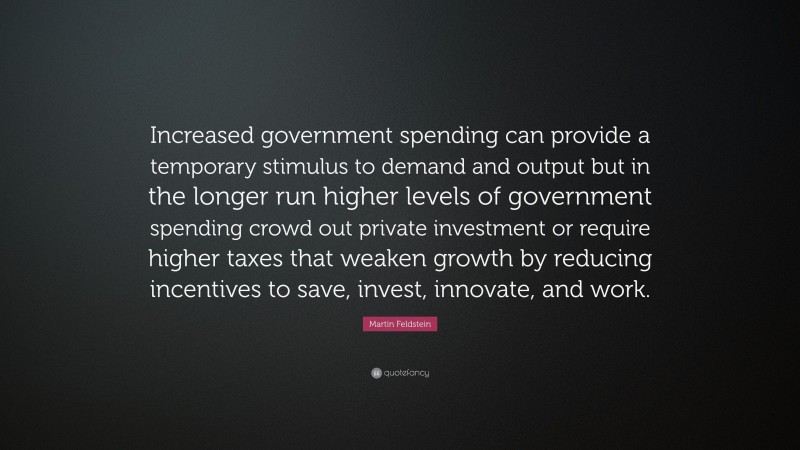 Martin Feldstein Quote: “Increased government spending can provide a temporary stimulus to demand and output but in the longer run higher levels of government spending crowd out private investment or require higher taxes that weaken growth by reducing incentives to save, invest, innovate, and work.”