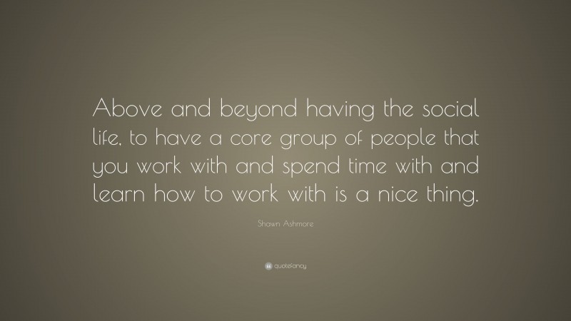 Shawn Ashmore Quote: “Above and beyond having the social life, to have a core group of people that you work with and spend time with and learn how to work with is a nice thing.”