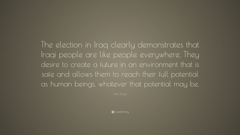 John Ensign Quote: “The election in Iraq clearly demonstrates that Iraqi people are like people everywhere. They desire to create a future in an environment that is safe and allows them to reach their full potential as human beings, whatever that potential may be.”