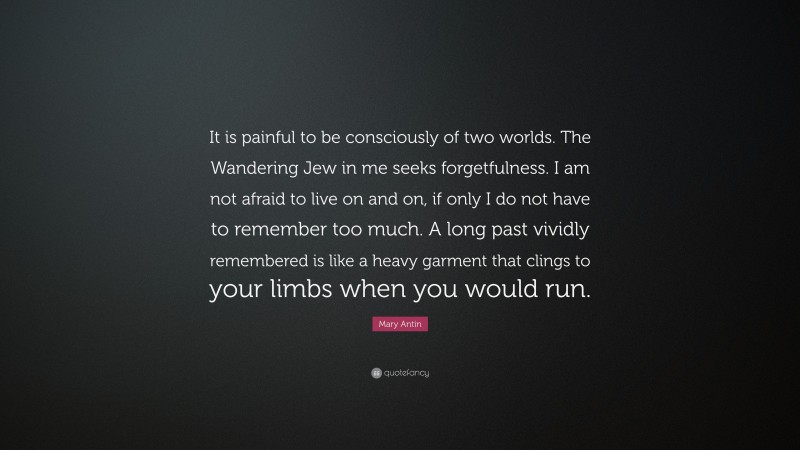 Mary Antin Quote: “It is painful to be consciously of two worlds. The Wandering Jew in me seeks forgetfulness. I am not afraid to live on and on, if only I do not have to remember too much. A long past vividly remembered is like a heavy garment that clings to your limbs when you would run.”
