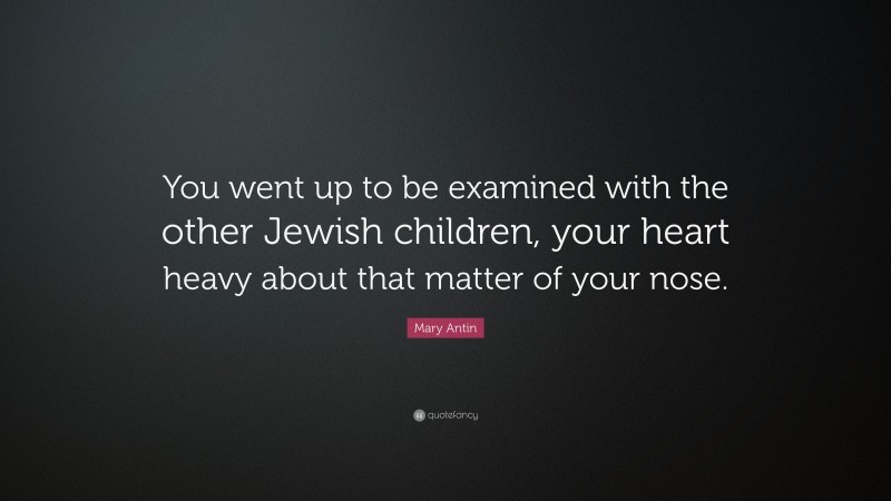 Mary Antin Quote: “You went up to be examined with the other Jewish children, your heart heavy about that matter of your nose.”