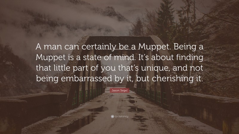 Jason Segel Quote: “A man can certainly be a Muppet. Being a Muppet is a state of mind. It’s about finding that little part of you that’s unique, and not being embarrassed by it, but cherishing it.”
