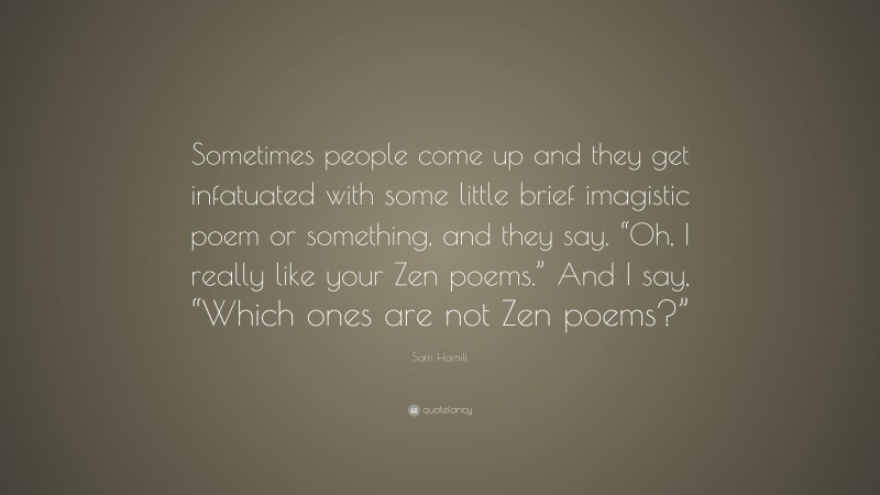Sam Hamill Quote: “Sometimes people come up and they get infatuated with some little brief imagistic poem or something, and they say, “Oh, I really like your Zen poems.” And I say, “Which ones are not Zen poems?””