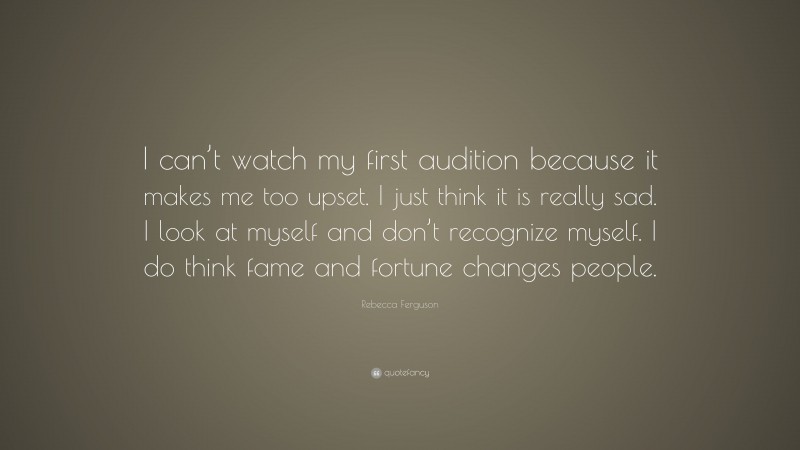 Rebecca Ferguson Quote: “I can’t watch my first audition because it makes me too upset. I just think it is really sad. I look at myself and don’t recognize myself. I do think fame and fortune changes people.”