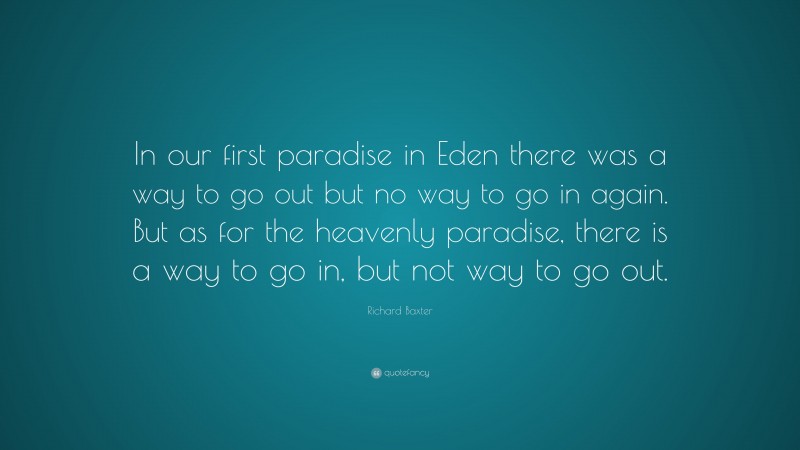 Richard Baxter Quote: “In our first paradise in Eden there was a way to go out but no way to go in again. But as for the heavenly paradise, there is a way to go in, but not way to go out.”