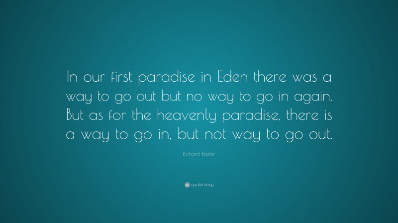 Richard Baxter Quote: “In our first paradise in Eden there was a way to go out but no way to go in again. But as for the heavenly paradise, there is a way to go in, but not way to go out.”