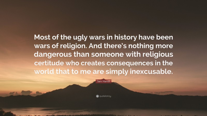 Sam Hamill Quote: “Most of the ugly wars in history have been wars of religion. And there’s nothing more dangerous than someone with religious certitude who creates consequences in the world that to me are simply inexcusable.”