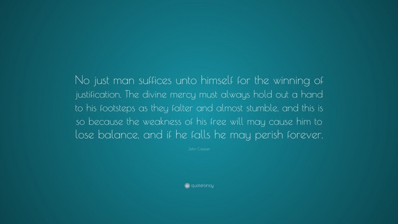 John Cassian Quote: “No just man suffices unto himself for the winning of justification. The divine mercy must always hold out a hand to his footsteps as they falter and almost stumble, and this is so because the weakness of his free will may cause him to lose balance, and if he falls he may perish forever.”