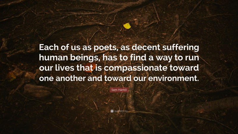 Sam Hamill Quote: “Each of us as poets, as decent suffering human beings, has to find a way to run our lives that is compassionate toward one another and toward our environment.”