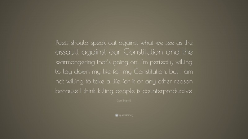 Sam Hamill Quote: “Poets should speak out against what we see as the assault against our Constitution and the warmongering that’s going on. I’m perfectly willing to lay down my life for my Constitution, but I am not willing to take a life for it or any other reason because I think killing people is counterproductive.”