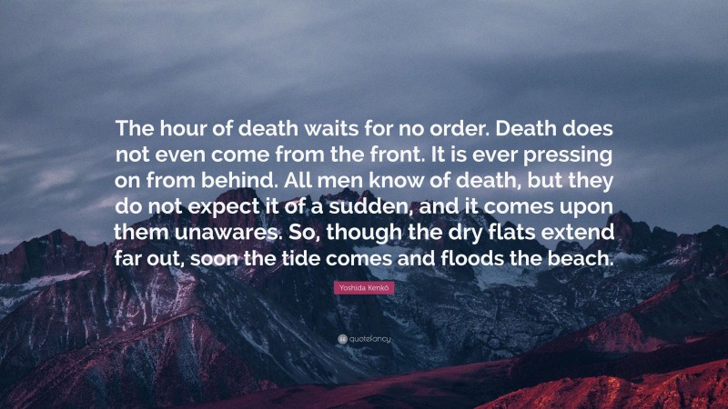 Yoshida Kenkō Quote: “The hour of death waits for no order. Death does not even come from the front. It is ever pressing on from behind. All men know of death, but they do not expect it of a sudden, and it comes upon them unawares. So, though the dry flats extend far out, soon the tide comes and floods the beach.”