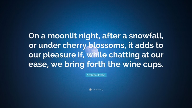 Yoshida Kenkō Quote: “On a moonlit night, after a snowfall, or under cherry blossoms, it adds to our pleasure if, while chatting at our ease, we bring forth the wine cups.”