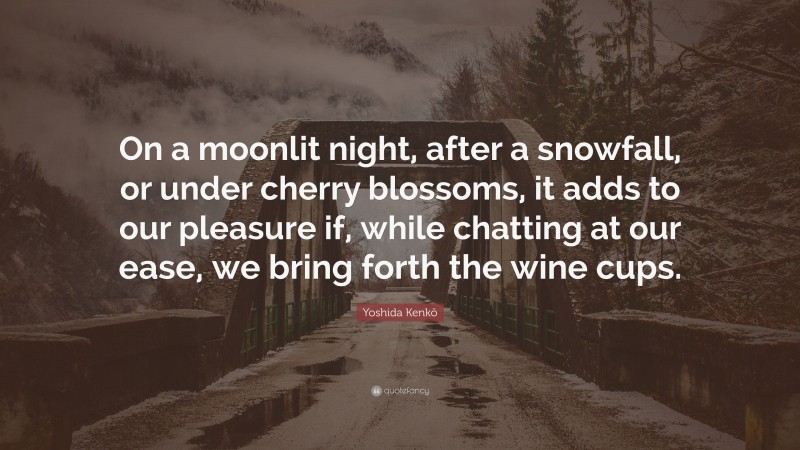 Yoshida Kenkō Quote: “On a moonlit night, after a snowfall, or under cherry blossoms, it adds to our pleasure if, while chatting at our ease, we bring forth the wine cups.”