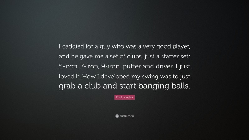 Fred Couples Quote: “I caddied for a guy who was a very good player, and he gave me a set of clubs, just a starter set: 5-iron, 7-iron, 9-iron, putter and driver. I just loved it. How I developed my swing was to just grab a club and start banging balls.”