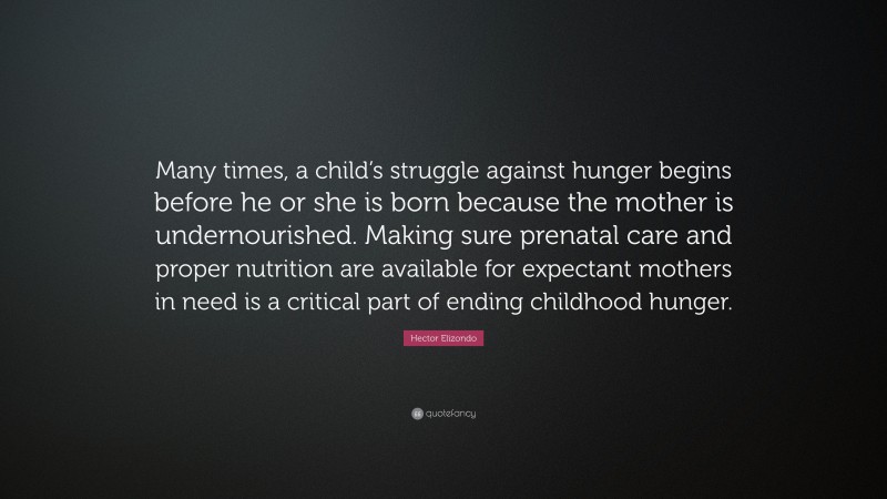 Hector Elizondo Quote: “Many times, a child’s struggle against hunger begins before he or she is born because the mother is undernourished. Making sure prenatal care and proper nutrition are available for expectant mothers in need is a critical part of ending childhood hunger.”