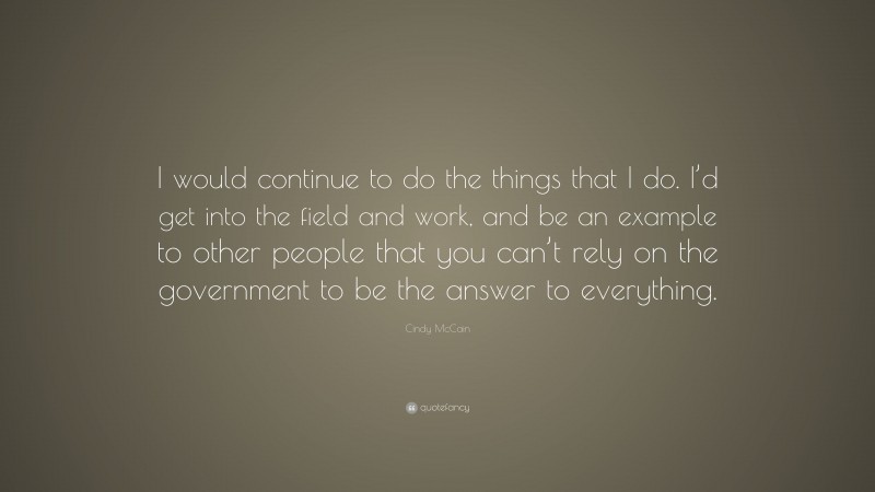 Cindy McCain Quote: “I would continue to do the things that I do. I’d get into the field and work, and be an example to other people that you can’t rely on the government to be the answer to everything.”