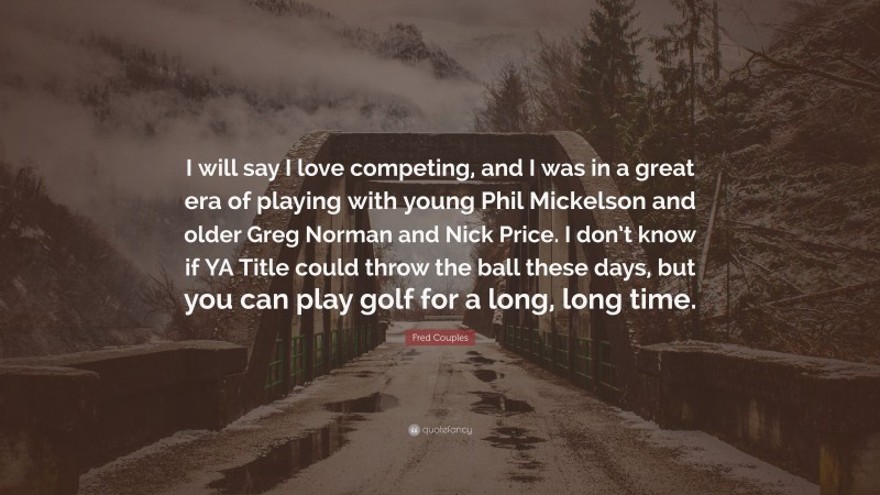 Fred Couples Quote: “I will say I love competing, and I was in a great era of playing with young Phil Mickelson and older Greg Norman and Nick Price. I don’t know if YA Title could throw the ball these days, but you can play golf for a long, long time.”