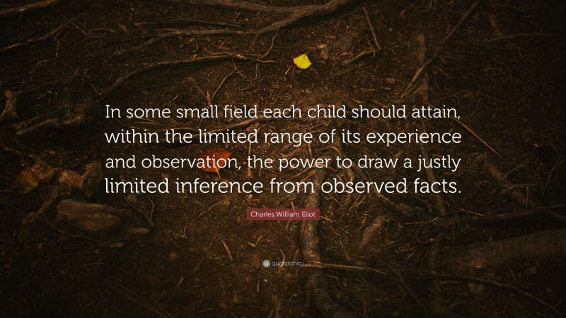 Charles William Eliot Quote: “In some small field each child should attain, within the limited range of its experience and observation, the power to draw a justly limited inference from observed facts.”