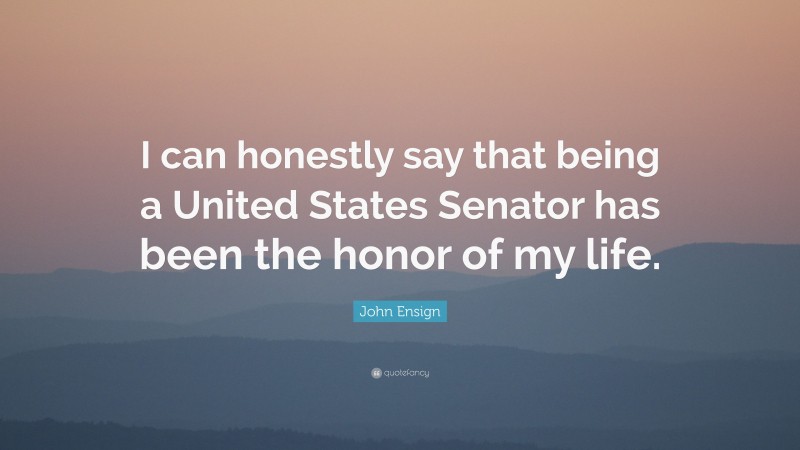 John Ensign Quote: “I can honestly say that being a United States Senator has been the honor of my life.”
