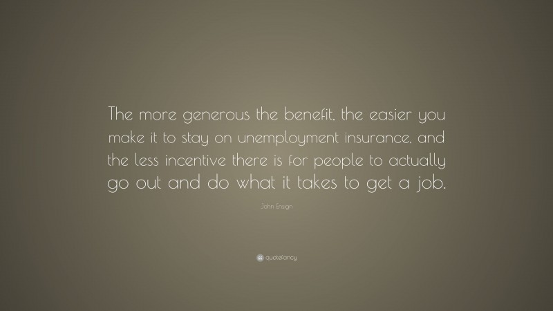 John Ensign Quote: “The more generous the benefit, the easier you make it to stay on unemployment insurance, and the less incentive there is for people to actually go out and do what it takes to get a job.”
