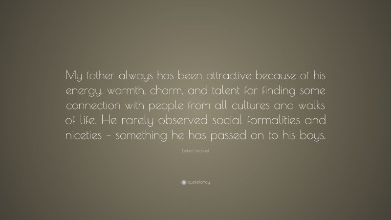 Ezekiel Emanuel Quote: “My father always has been attractive because of his energy, warmth, charm, and talent for finding some connection with people from all cultures and walks of life. He rarely observed social formalities and niceties – something he has passed on to his boys.”