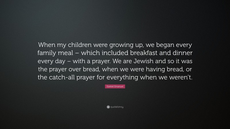 Ezekiel Emanuel Quote: “When my children were growing up, we began every family meal – which included breakfast and dinner every day – with a prayer. We are Jewish and so it was the prayer over bread, when we were having bread, or the catch-all prayer for everything when we weren’t.”
