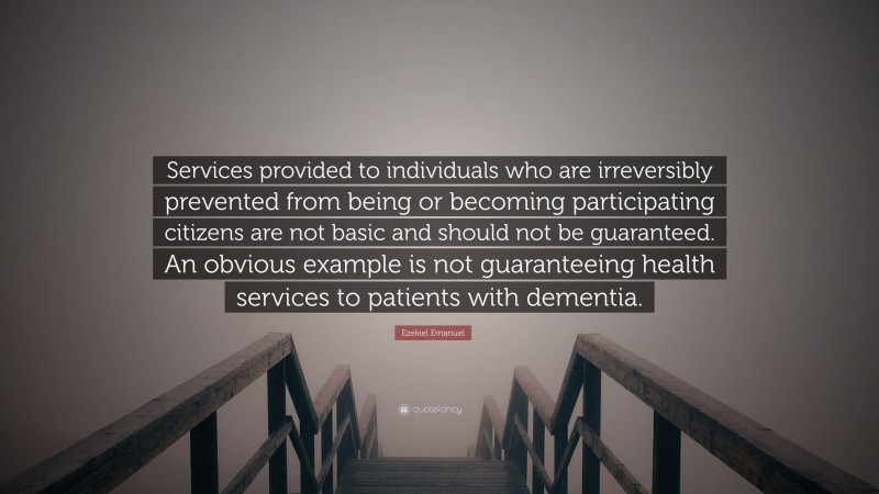 Ezekiel Emanuel Quote: “Services provided to individuals who are irreversibly prevented from being or becoming participating citizens are not basic and should not be guaranteed. An obvious example is not guaranteeing health services to patients with dementia.”