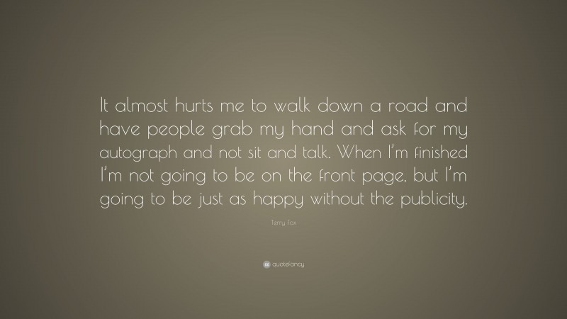Terry Fox Quote: “It almost hurts me to walk down a road and have people grab my hand and ask for my autograph and not sit and talk. When I’m finished I’m not going to be on the front page, but I’m going to be just as happy without the publicity.”