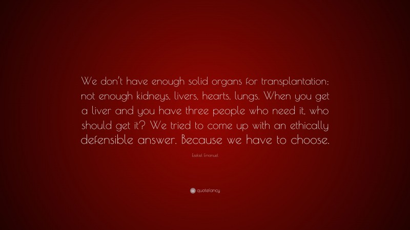 Ezekiel Emanuel Quote: “We don’t have enough solid organs for transplantation; not enough kidneys, livers, hearts, lungs. When you get a liver and you have three people who need it, who should get it? We tried to come up with an ethically defensible answer. Because we have to choose.”
