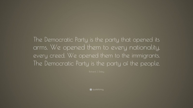Richard J. Daley Quote: “The Democratic Party is the party that opened its arms. We opened them to every nationality, every creed. We opened them to the immigrants. The Democratic Party is the party of the people.”