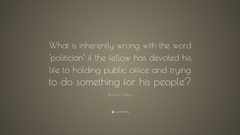 Richard J. Daley Quote: “What is inherently wrong with the word ‘politician’ if the fellow has devoted his life to holding public office and trying to do something for his people?”
