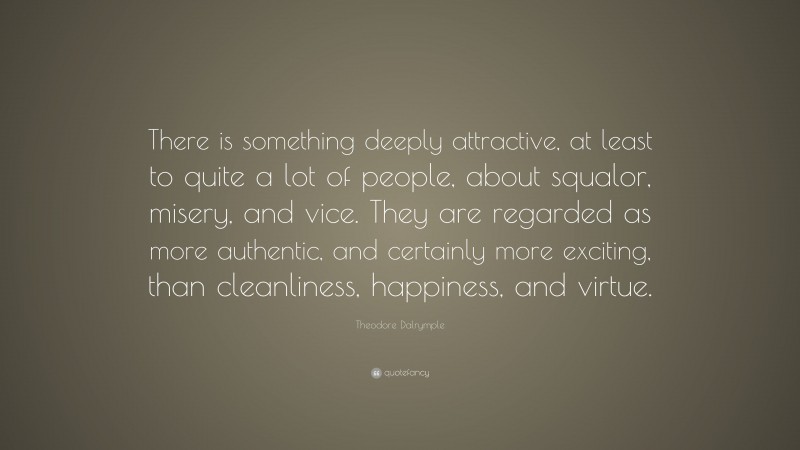 Theodore Dalrymple Quote: “There is something deeply attractive, at least to quite a lot of people, about squalor, misery, and vice. They are regarded as more authentic, and certainly more exciting, than cleanliness, happiness, and virtue.”