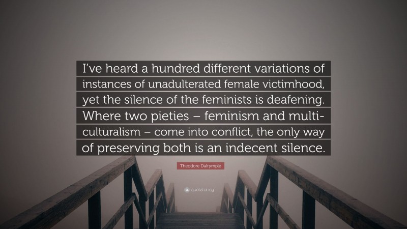 Theodore Dalrymple Quote: “I’ve heard a hundred different variations of instances of unadulterated female victimhood, yet the silence of the feminists is deafening. Where two pieties – feminism and multi-culturalism – come into conflict, the only way of preserving both is an indecent silence.”