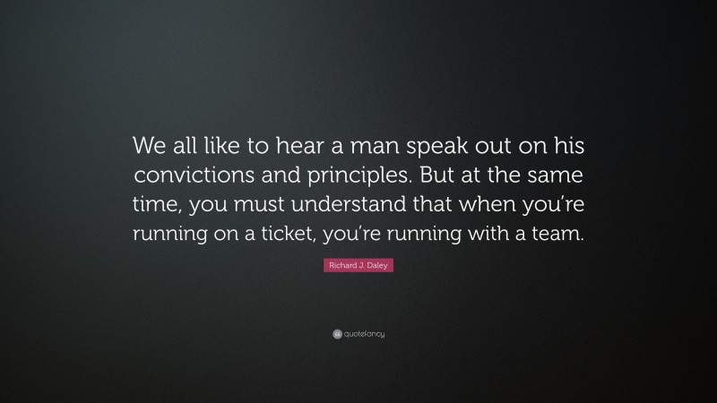 Richard J. Daley Quote: “We all like to hear a man speak out on his convictions and principles. But at the same time, you must understand that when you’re running on a ticket, you’re running with a team.”