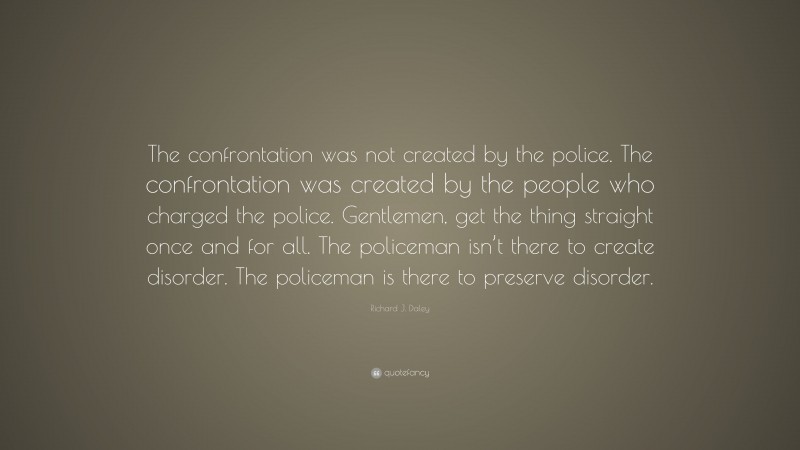 Richard J. Daley Quote: “The confrontation was not created by the police. The confrontation was created by the people who charged the police. Gentlemen, get the thing straight once and for all. The policeman isn’t there to create disorder. The policeman is there to preserve disorder.”