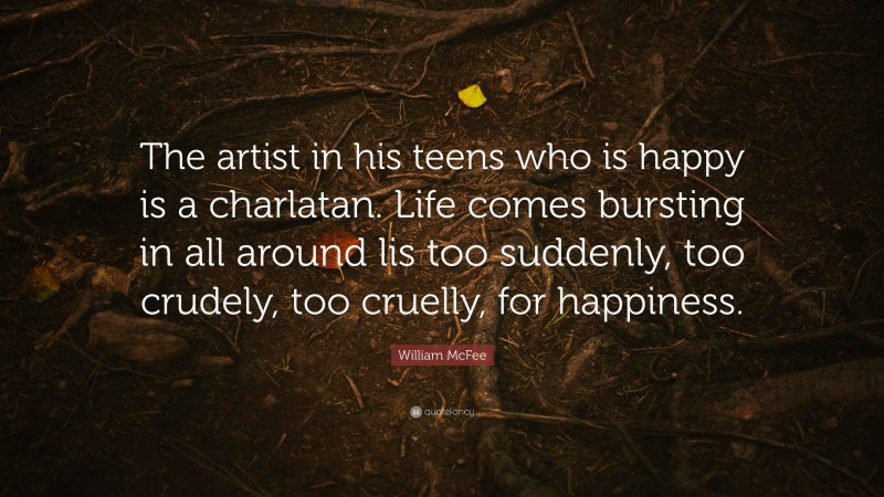 William McFee Quote: “The artist in his teens who is happy is a charlatan. Life comes bursting in all around lis too suddenly, too crudely, too cruelly, for happiness.”