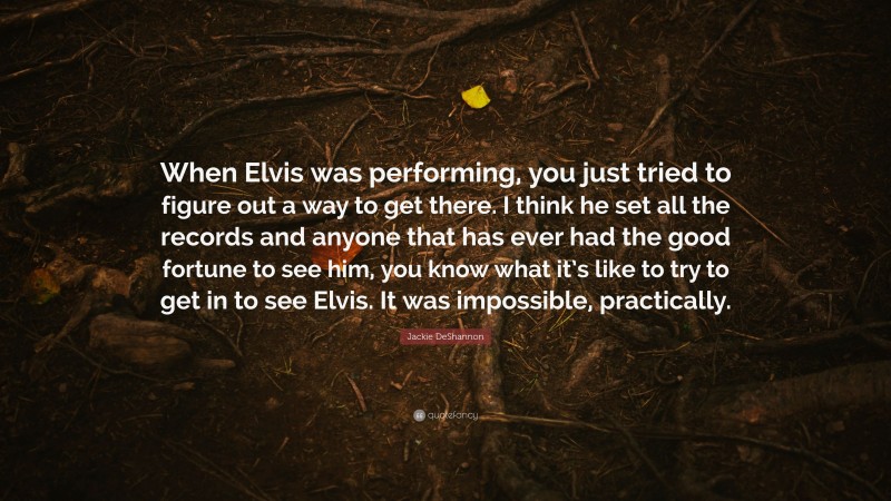 Jackie DeShannon Quote: “When Elvis was performing, you just tried to figure out a way to get there. I think he set all the records and anyone that has ever had the good fortune to see him, you know what it’s like to try to get in to see Elvis. It was impossible, practically.”