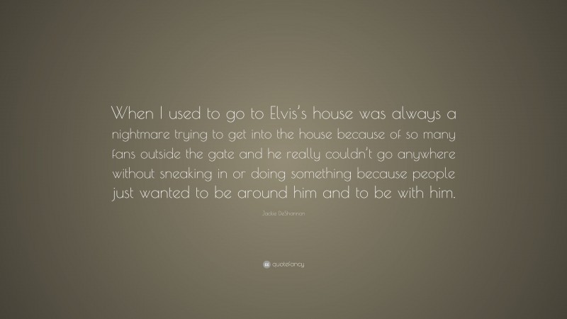 Jackie DeShannon Quote: “When I used to go to Elvis’s house was always a nightmare trying to get into the house because of so many fans outside the gate and he really couldn’t go anywhere without sneaking in or doing something because people just wanted to be around him and to be with him.”