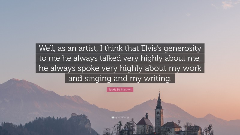 Jackie DeShannon Quote: “Well, as an artist, I think that Elvis’s generosity to me he always talked very highly about me, he always spoke very highly about my work and singing and my writing.”