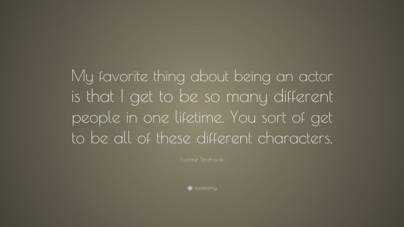 Yvonne Strahovski Quote: “My favorite thing about being an actor is that I get to be so many different people in one lifetime. You sort of get to be all of these different characters.”
