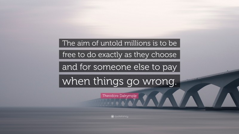 Theodore Dalrymple Quote: “The aim of untold millions is to be free to do exactly as they choose and for someone else to pay when things go wrong.”