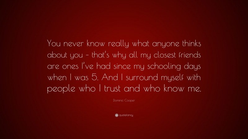 Dominic Cooper Quote: “You never know really what anyone thinks about you – that’s why all my closest friends are ones I’ve had since my schooling days when I was 5. And I surround myself with people who I trust and who know me.”