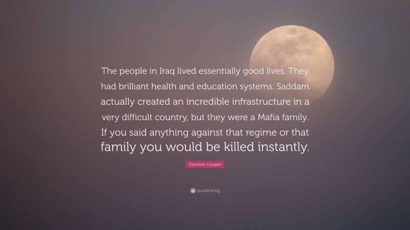 Dominic Cooper Quote: “The people in Iraq lived essentially good lives. They had brilliant health and education systems. Saddam actually created an incredible infrastructure in a very difficult country, but they were a Mafia family. If you said anything against that regime or that family you would be killed instantly.”