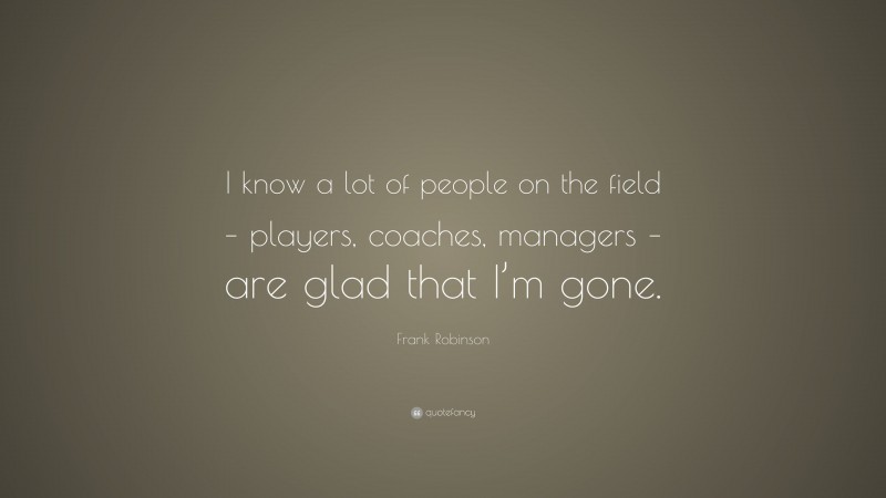 Frank Robinson Quote: “I know a lot of people on the field – players, coaches, managers – are glad that I’m gone.”