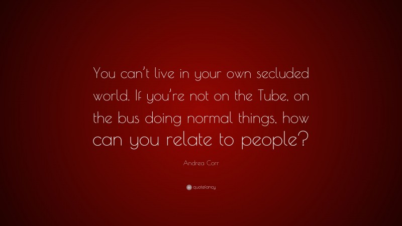 Andrea Corr Quote: “You can’t live in your own secluded world. If you’re not on the Tube, on the bus doing normal things, how can you relate to people?”