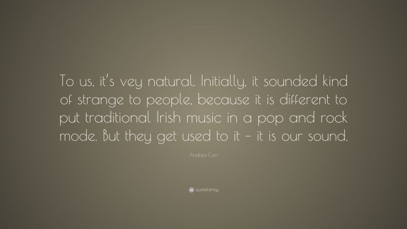 Andrea Corr Quote: “To us, it’s vey natural. Initially, it sounded kind of strange to people, because it is different to put traditional Irish music in a pop and rock mode. But they get used to it – it is our sound.”